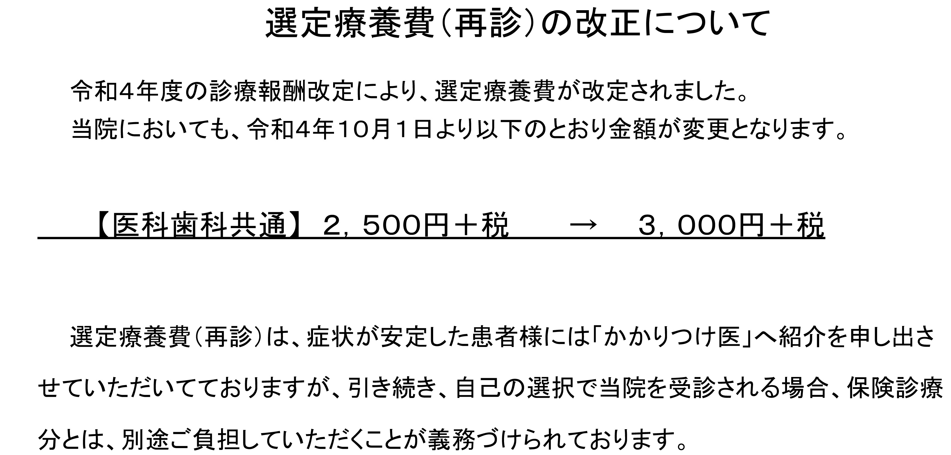 選定療養費（再診）の改正について 令和４年度の診療報酬改定により、選定療養費が改定されました。当院においても、令和４年１０月１日より以下のとおり金額が変更となります。【医科歯科共通】2,500円＋税→3,000円＋税　選定療養費（再診）は、症状が安定した患者様には「かかりつけ医」へ紹介を申し出させていただいてておりますが、引き続き、自己の選択で当院を受診される場合、保険診療分とは、別途ご負担していただくことが義務づけられております。